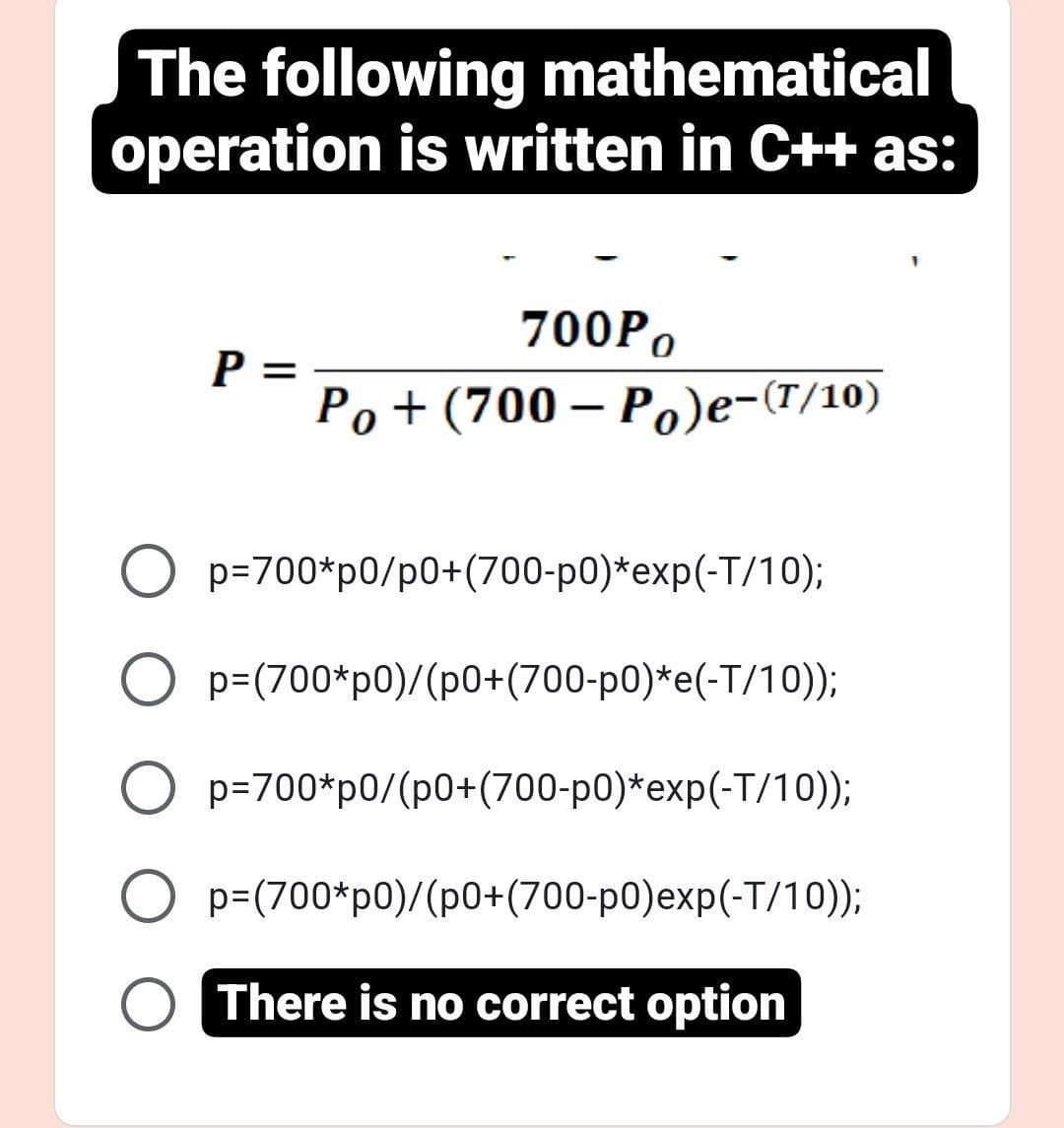 The following mathematical
operation is written in C++ as:
P =
700Po
Po+(700-Po)e-(T/10)
O p=700*p0/p0+(700-p0)*exp(-T/10);
p=(700*p0)/(p0+(700-p0)*e(-T/10));
O p=700*p0/(p0+(700-p0)*exp(-T/10));
O
p=(700*p0)/(p0+(700-p0)exp(-T/10));
O There is no correct option