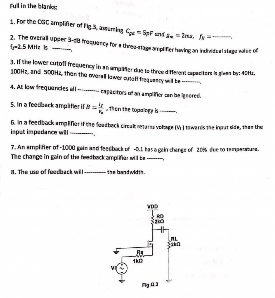 Full in the blanks:
1. For the CGC amplifier of Fig.3, assuming Cgd = 5pF and gm = 2ms, fx=
2. The overall upper 3-dB frequency for a three-stage amplifier having an individual stage value of
f₂=2.5 MHz is
3. If the lower cutoff frequency in an amplifier due to three different capacitors is given by: 40Hz,
100Hz, and 500Hz, then the overall lower cutoff frequency will be ----------
4. At low frequencies all ---------- capacitors of an amplifier can be ignored.
5. In a feedback amplifier if B =, then the topology is ------
6. In a feedback amplifier if the feedback circuit returns voltage (V₁) towards the input side, then the
input impedance will
7. An amplifier of -1000 gain and feedback of -0.1 has a gain change of 20% due to temperature.
The change in gain of the feedback amplifier will be ---------.
8. The use of feedback will ----------- the bandwidth.
VDD
Rs
1kQ
RD
$2kQ
Fig.Q.3
RL
<2kQ