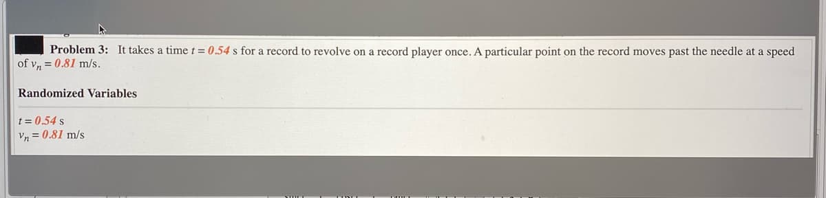 Problem 3: It takes a timet = 0.54 s for a record to revolve on a record player once. A particular point on the record moves past the needle at a speed
of v, = 0.81 m/s.
Randomized Variables
t = 0.54 s
Vn = 0.81 m/s
