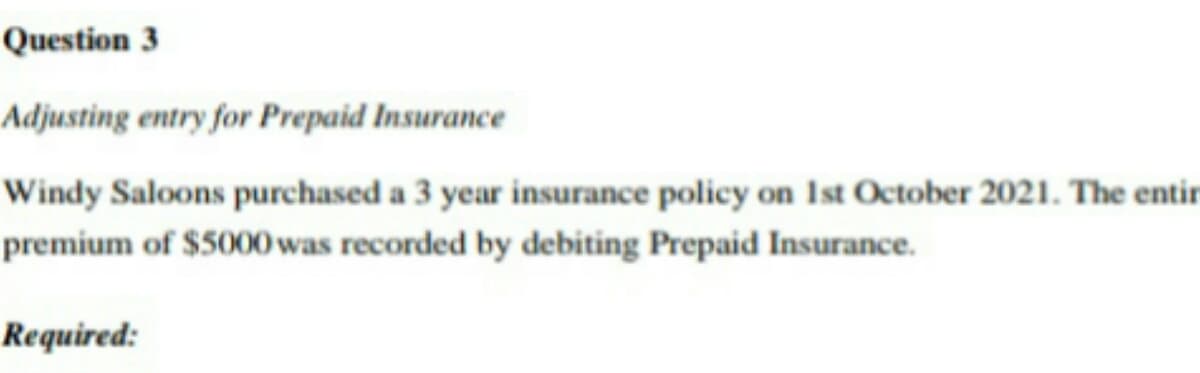 Question 3
Adjusting entry for Prepaid Insurance
Windy Saloons purchased a 3 year insurance policy on 1st October 2021. The entir
premium of $5000 was recorded by debiting Prepaid Insurance.
Required: