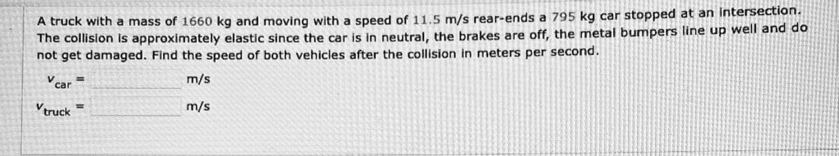 A truck with a mass of 1660 kg and moving with a speed of 11.5 m/s rear-ends a 795 kg car stopped at an intersection.
The collision is approximately elastic since the car is in neutral, the brakes are off, the metal bumpers line up well and do
not get damaged. Find the speed of both vehicles after the collision in meters per second.
m/s
Vcar
V truck
11
TO ALL DE
In to that
m/s