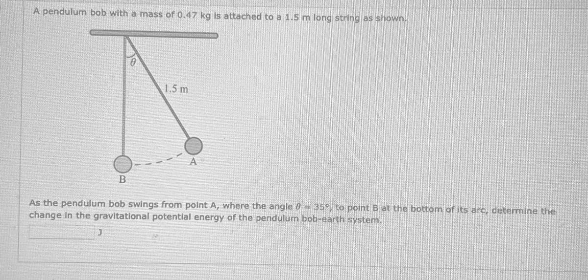 A pendulum bob with a mass of 0.47 kg is attached to a 1.5 m long string as shown.
B
J
0
1.5 m
A
As the pendulum bob swings from point A, where the angle 0 = 35°, to point B at the bottom of its arc, determine the
change in the gravitational potential energy of the pendulum bob-earth system.