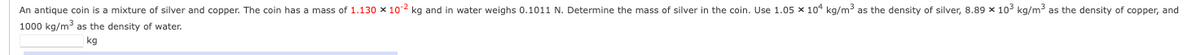 An antique coin is a mixture of silver and copper. The coin has a mass of 1.130 x 102 kg and in water weighs 0.1011 N. Determine the mass of silver in the coin. Use 1.05 x 104 kg/m³ as the density of silver, 8.89 x 10³ kg/m³ as the density of copper, and
1000 kg/m³ as the density of water.
kg