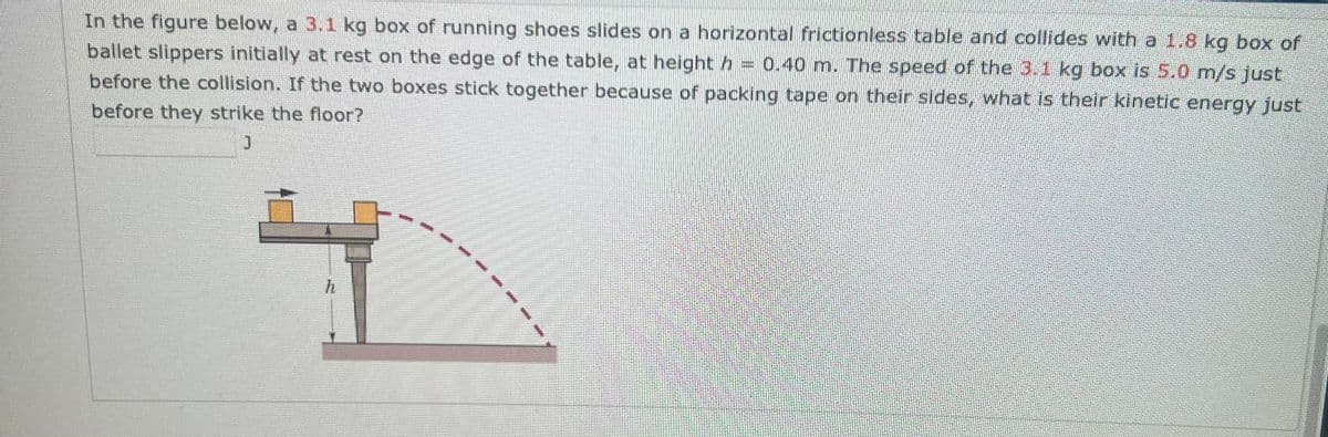 In the figure below, a 3.1 kg box of running shoes slides on a horizontal frictionless table and collides with a 1.8 kg box of
ballet slippers initially at rest on the edge of the table, at height = 0.40 m. The speed of the 3.1 kg box is 5.0 m/s just
h
before the collision. If the two boxes stick together because of packing tape on their sides, what is their kinetic energy just
before they strike the floor?
។
h