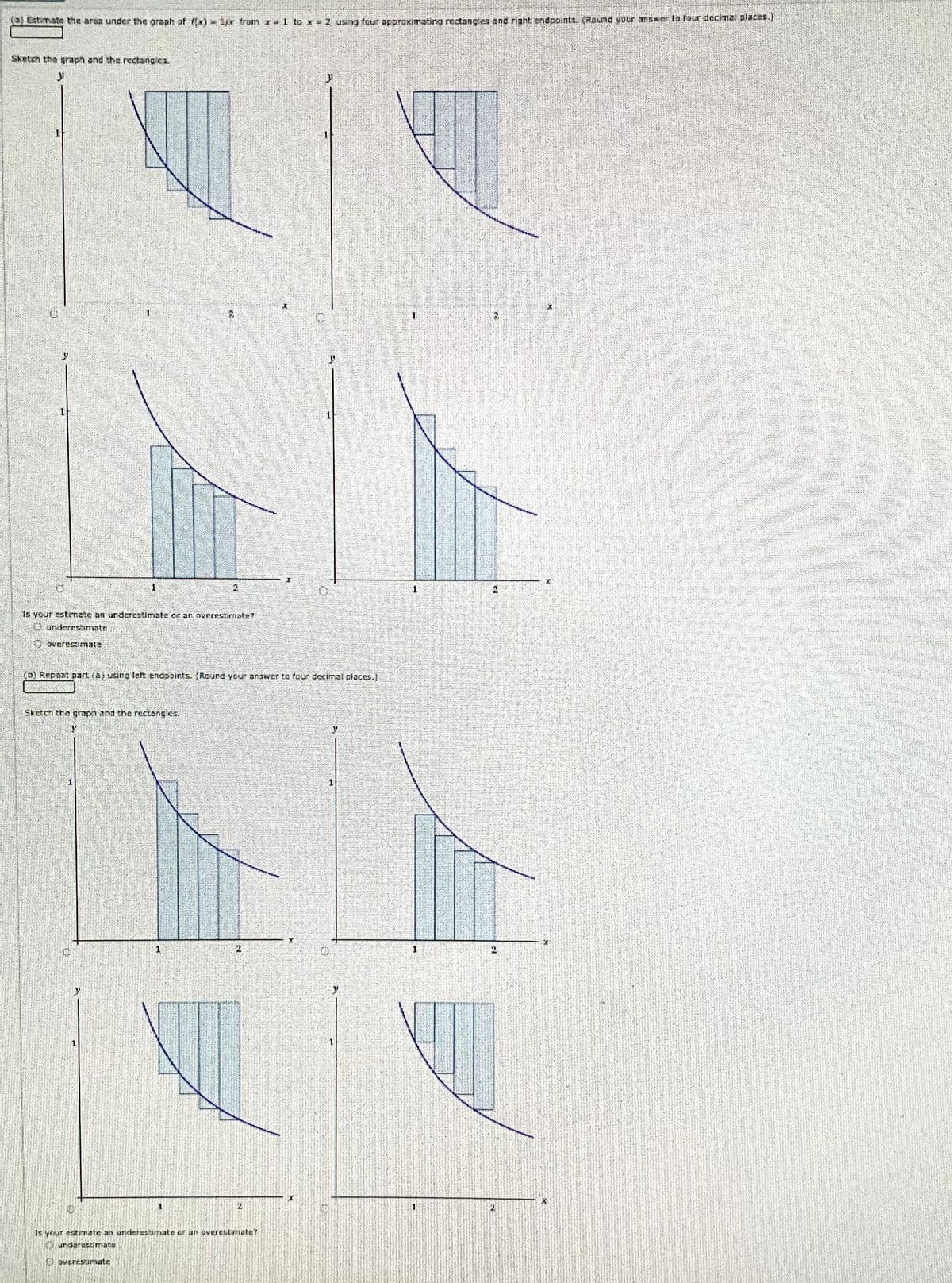 (0) Estimate the area under the graph of f) from x=1 to x=2 using four approximating rectangles and right endpoints. (Round your answer to four decimal places.)
Sketch the graph and the rectangles.
1
15 your estimate an underestimate or an overestimate?
Lunderestimate
overestimate
(D) Repost part dej using left enesoints. [Round your answer to four decimal places.]
Sketch the graph and the rectangics.
4
1
1
2
Is your estimate an underestimate or an overest mate?
Curderestimate
overestimate
X
y
1
1
1
1
1
1
A
2
X
X