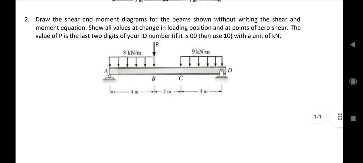 2. Draw the shear and moment diagrams for the beams shown without writing the shear and
moment equation. Show all values at change in loading position and at points of zero shear. The
value of P is the last two digits of your ID number (if it is 00 then use 10) with a unit of kN.
8 kN/m
9 kN/m
B
C
4 m
4 m
1/1
:::
