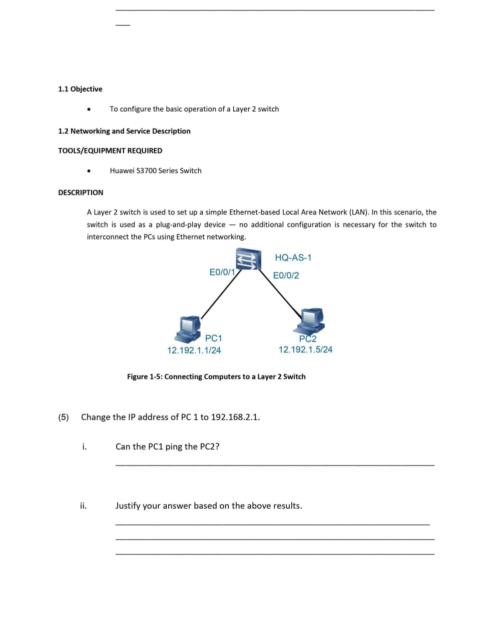 1.1 Objective
To configure the basic operation of a Layer 2 switch
1.2 Networking and Service Description
TOOLS/EQUIPMENT REQUIRED
Huawei S3700 Series Switch
DESCRIPTION
A Layer 2 switch is used to set up a simple Ethernet-based Local Area Network (LAN). In this scenario, the
switch is used as a plug-and-play device - no additional configuration is necessary for the switch to
interconnect the PCs using Ethernet networking.
HQ-AS-1
E0/0/1
E0/0/2
PC1
PC2
12.192.1.1/24
12.192.1.5/24
Figure 1-5: Connecting Computers to a Layer 2 Switch
(5)
Change the IP address of PC 1 to 192.168.2.1.
i.
Can the PC1 ping the PC2?
ii.
Justify your answer based on the above results.
