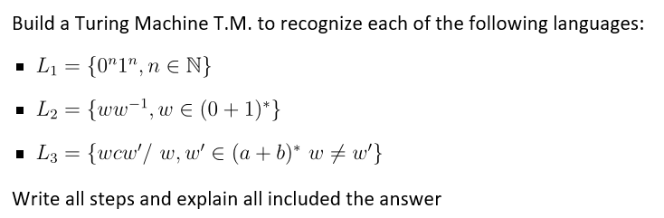 Build a Turing Machine T.M. to recognize each of the following languages:
▪ L₁ = {0"1", n = N}
▪ L₂ =
{ww-¹, w € (0+1)*}
■ L3= {wcw'/ w, w' € (a + b)* w‡ w²}
Write all steps and explain all included the answer