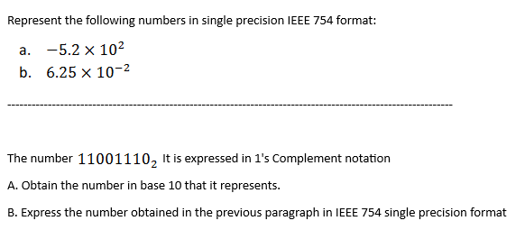 Represent the following numbers in single precision IEEE 754 format:
a. -5.2 x 10²
b. 6.25 x 10-²
The number 11001110₂ It is expressed in 1's Complement notation
A. Obtain the number in base 10 that it represents.
B. Express the number obtained in the previous paragraph in IEEE 754 single precision format