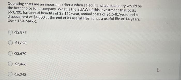 Operating costs are an important criteria when selecting what machinery would be
the best choice for a company. What is the EUAW of this investment that costs
$53,700, has annual benefits of $8,162/year, annual costs of $1,540/year, and a
disposal cost of $4,800 at the end of its useful life? It has a useful life of 14 years.
Use a 15% MARR.
-$2,877
-$1,628
-$2,670
-$2,466
O-16,345
