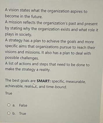 A vision states what the organization aspires to
become in the future.
A mission reflects the organization's past and present
by stating why the organization exists and what role it
plays in society.
A strategy has a plan to achieve the goals and more
specific aims that organizations pursue to reach their
visions and missions. It also has a plan to deal with
possible challenges.
A list of actions and steps that need to be done to
make the strategy a reality.
The best goals are SMART: specific, measurable,
achievable, realisc, and time-bound.
True
O a. False
O b. True
