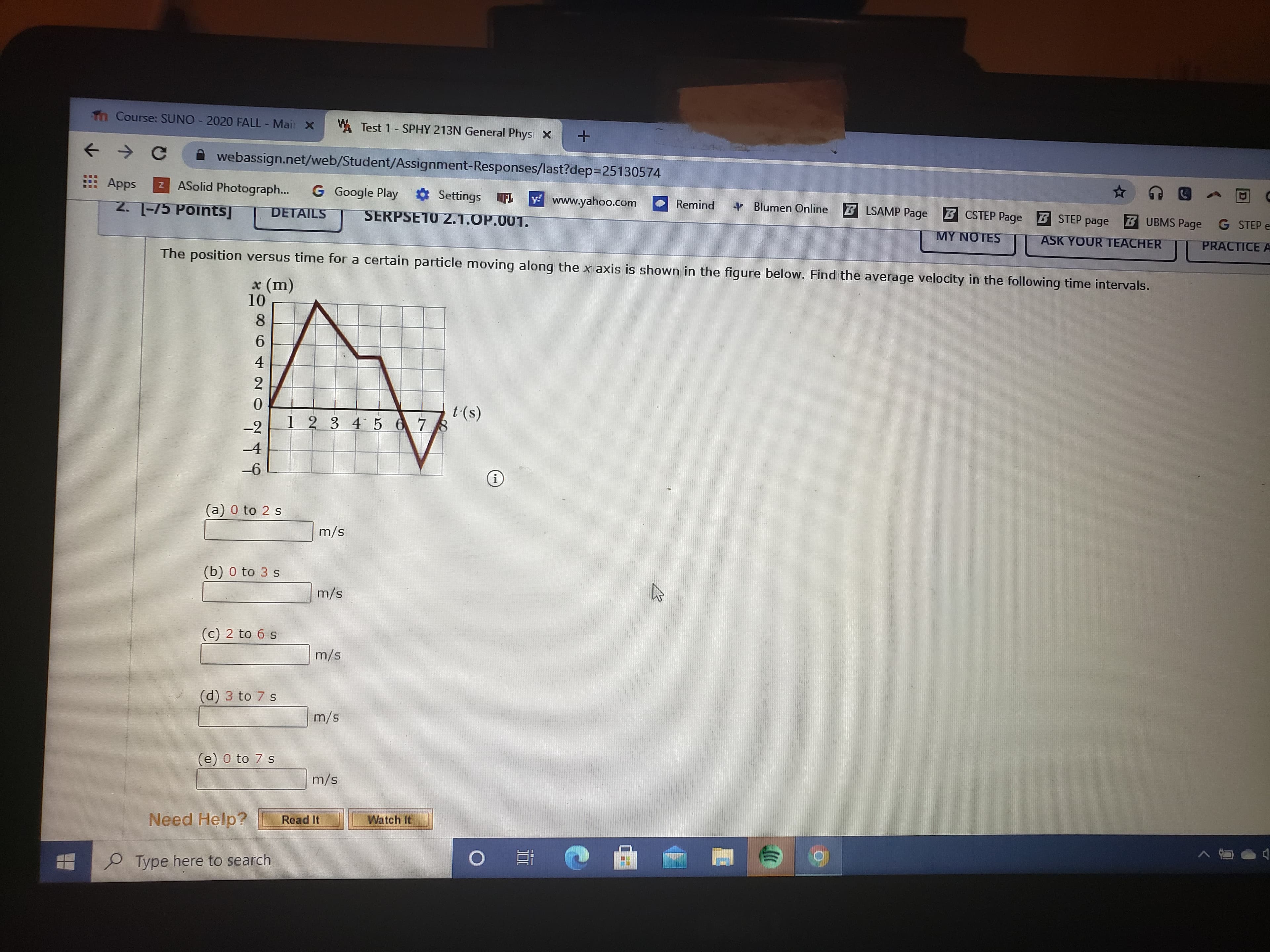 Tn Course: SUNO - 2020 FALL - Mair X
WA Test 1- SPHY 213N General Phys X
webassign.net/web/Student/Assignment-Responses/last?dep=25130574
Apps
Z ASolid Photograph...
G Google Play Settings
y www.yahoo.com
2. 1-75 Points]
Remind
+ Blumen Online
B LSAMP Page
B CSTEP Page STEP page
B UBMS Page G STEP e
DETAILS
SERPSE10 2.1.OP.001.
MY NOTES
ASK YOUR TEACHER
PRACTICE A
The position versus time for a certain particle moving along the x axis is shown in the figure below. Find the average velocity in the following time intervals.
x (m)
10
8
4
2
t (s)
1 2 34 5678
-2
-4
-6
(a) 0 to 2 s
m/s
(b) 0 to 3 s
m/s
(c) 2 to 6 s
m/s
(d) 3 to 7 s
m/s
(e) 0 to 7 s
m/s
Need Help?
Read It
Watch It
0 耳
Type here to search
