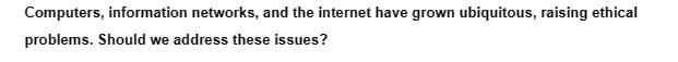 Computers, information networks, and the internet have grown ubiquitous, raising ethical
problems. Should we address these issues?