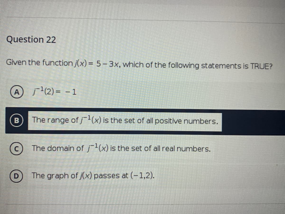 Question 22
Given the function j(x) = 5-3x, which of the following statements is TRUE?
A
(2) = -1
B
The range of jx) is the set of all positive numbers.
The domain of j(x) is the set of all real numbers.
The graph of jx) passes at (-1,2).
