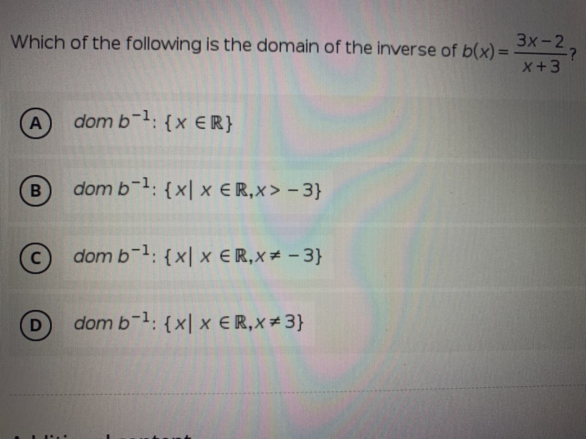 Which of the following is the domain of the inverse of b(x) =
3х-2
x+3
A
dom b: {x ER}
B
dom b-1: {x| x ER,x> - 3}
C
dom b-1: {x| x ER,X# - 3}
dom b-1: {x| x €R,x#3}
