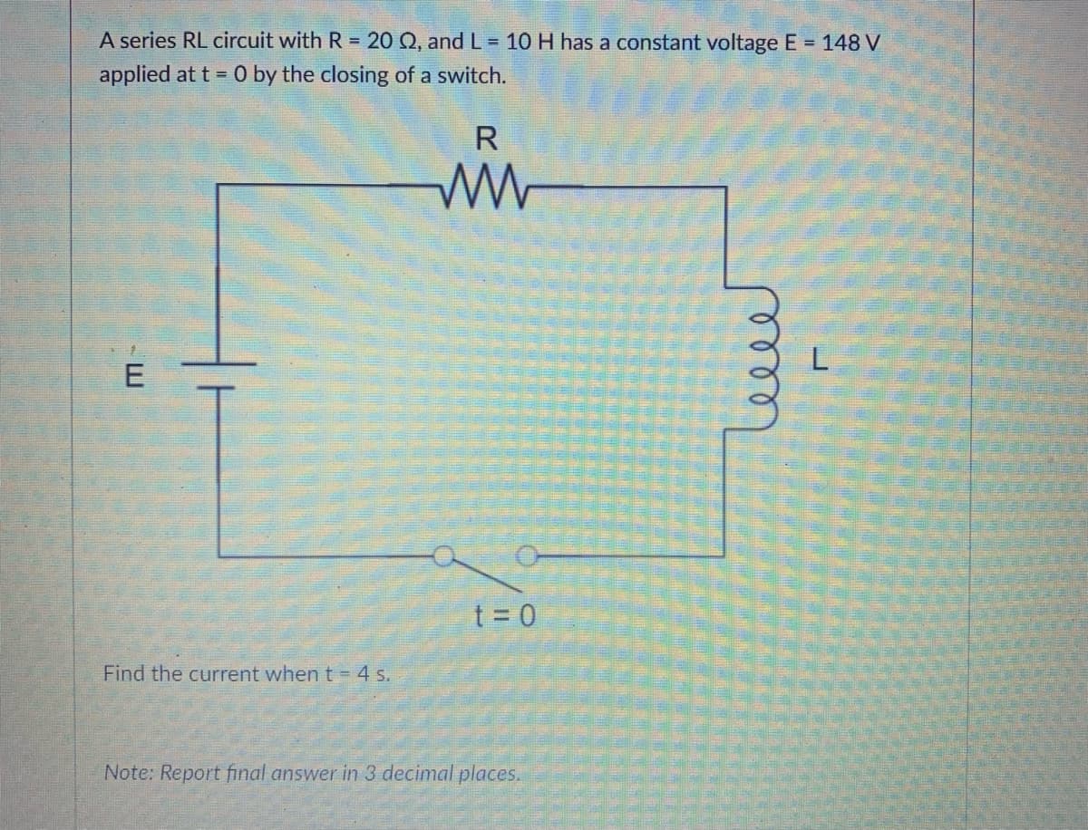 A series RL circuit with R = 20 Q, and L= 10 H has a constant voltage E = 148 V
applied at t 0 by the closing of a switch.
R
t = 0
Find the current when t = 4 s.
Note: Report final answer in 3 decimal places.
