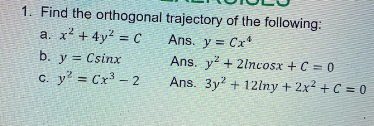 1. Find the orthogonal trajectory of the following:
a. x² + 4y² = C
Ans. y = Cx+
%3D
b. y = Csinx
Ans. y² + 2lncosx + C = 0
c. y? = Cx³ – 2
Ans. 3y2 + 12lny + 2x2 + C = 0
|
