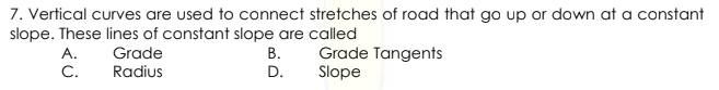 7. Vertical curves are used to connect stretches of road that go up or down at a constant
slope. These lines of constant slope are called
Grade Tangents
Slope
A.
Grade
В.
C.
Radius
D.
