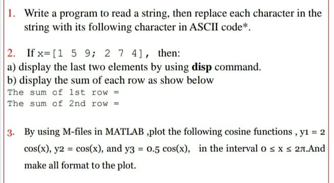 1. Write a program to read a string, then replace each character in the
string with its following character in ASCII code*.
2. If x= [1 5 9; 2 7 4], then:
a) display the last two elements by using disp command.
b) display the sum of each row as show below
The sum of 1st row =
The sum of 2nd row
3. By using M-files in MATLAB ,plot the following cosine functions , yı = 2
cos(x), y2 = cos(x), and y3 = 0.5 cos(x), in the interval o s x S 27.And
make all format to the plot.
