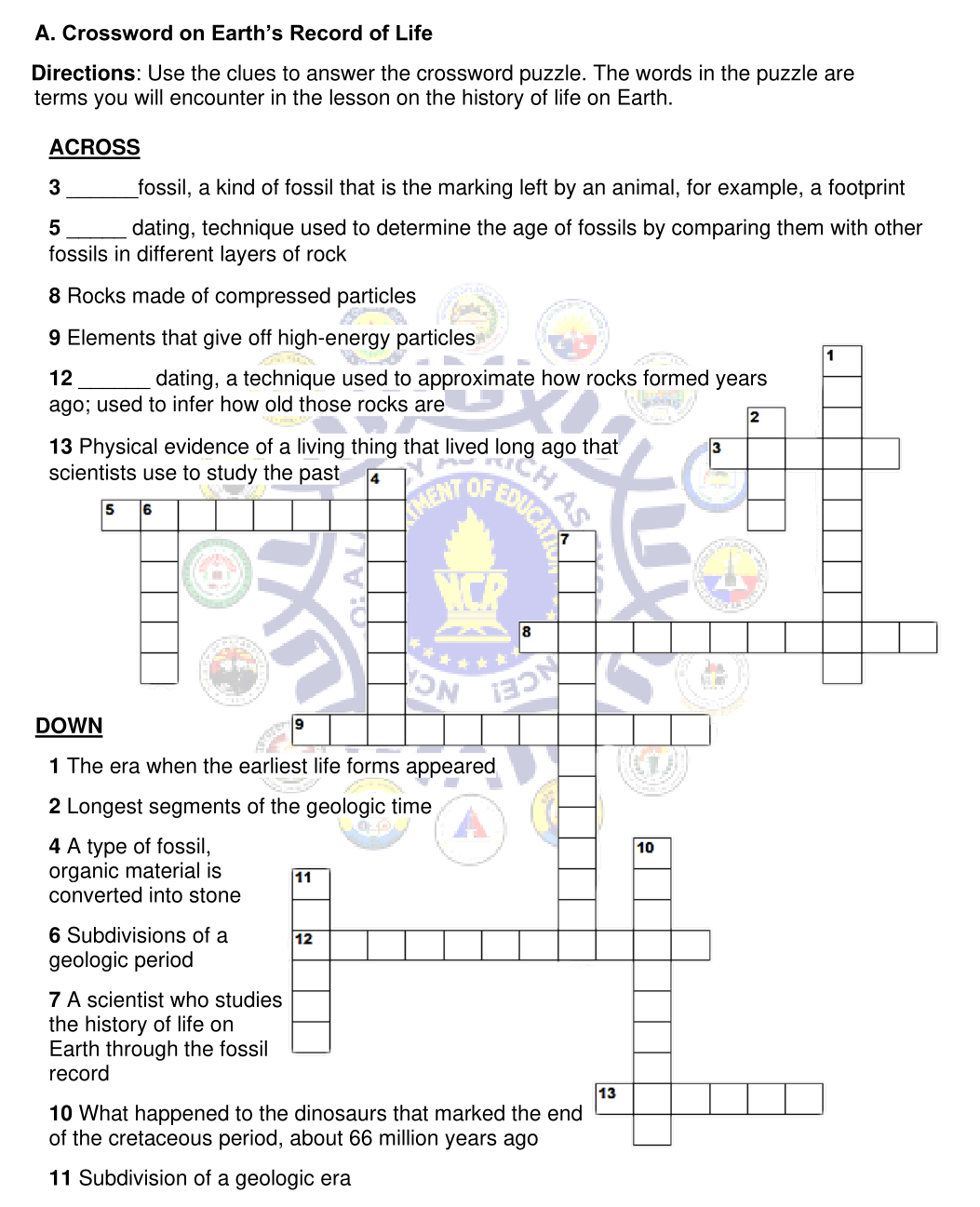 A. Crossword on Earth's Record of Life
Directions: Use the clues to answer the crossword puzzle. The words in the puzzle are
terms you will encounter in the lesson on the history of life on Earth.
ACROSS
3
_fossil, a kind of fossil that is the marking left by an animal, for example, a footprint
dating, technique used to determine the age of fossils by comparing them with other
fossils in different layers of rock
8 Rocks made of compressed particles
9 Elements that give off high-energy particles
1
12
dating, a technique used to approximate how rocks formed years
ago; used to infer how old those rocks are
2
13 Physical evidence of a living thing that lived
scientists use to study the past
3
a long ago that
4
EDUCA
OF
5
MENT
6
8
NCE!
DOWN
1 The era when the earliest life forms appeared
2 Longest segments of the geologic time
4 A type of fossil,
organic material is
converted into stone
10
11
6 Subdivisions of a
geologic period
12
7 A scientist who studies
the history of life on
Earth through the fossil
record
13
10 What happened to the dinosaurs that marked the end
of the cretaceous period, about 66 million years ago
11 Subdivision of a geologic era
