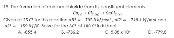 18. The formation of calcium chloride from its constituent elements:
Cacs) + Cl2 (9) → CaCl2 (2)
Given at 25 C° for this reaction AH° = -795.8 kJ/mol , AG° = -748.1 kJ/mol and
%3D
AS° = -159.8 J/K. Solve for the AG° at 100 C° in kJ/mol
С. 5.88х 104
A. -855.4
В. -736.2
D. -779.8
