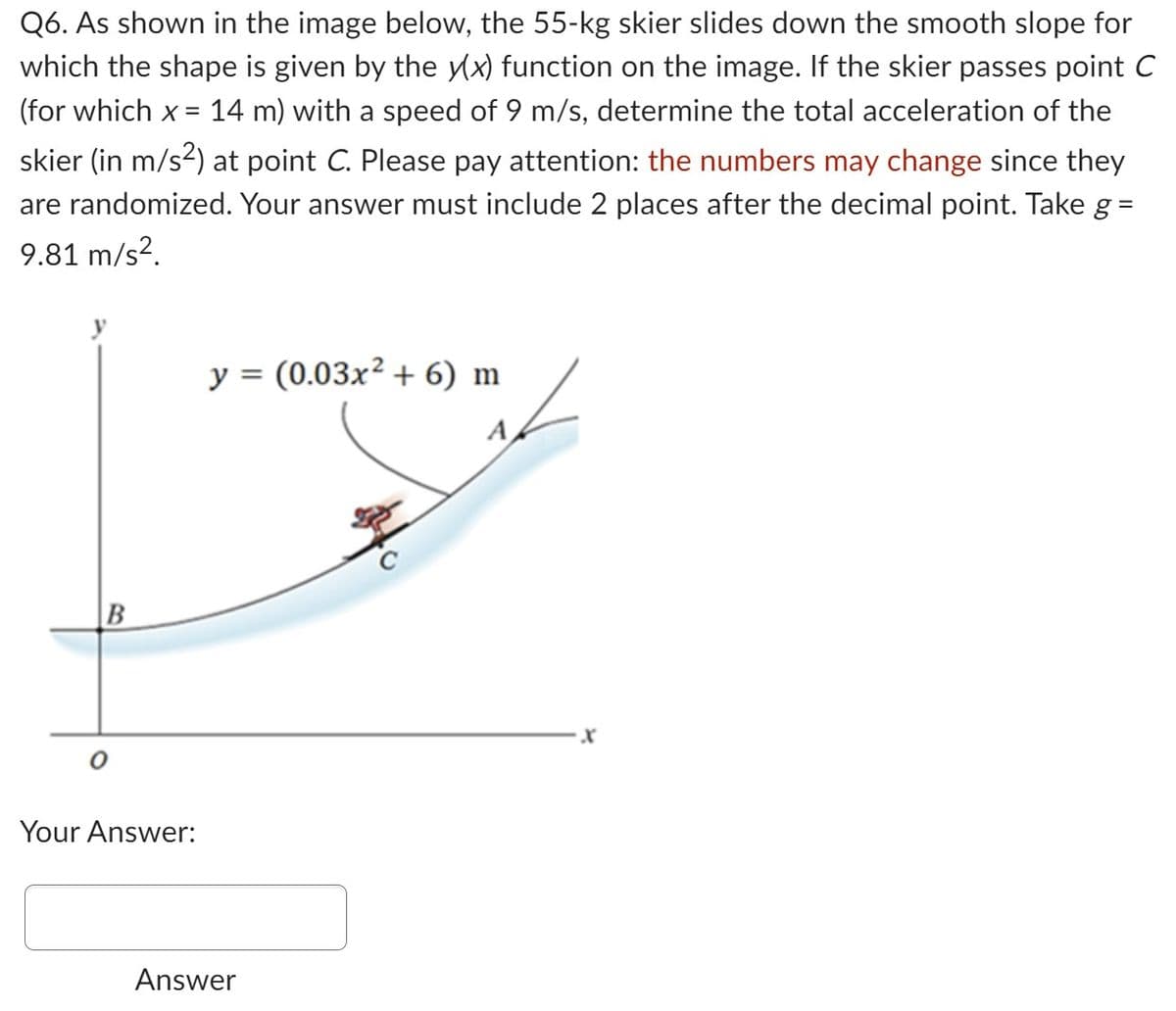 Q6. As shown in the image below, the 55-kg skier slides down the smooth slope for
which the shape is given by the y(x) function on the image. If the skier passes point C
(for which x = 14 m) with a speed of 9 m/s, determine the total acceleration of the
skier (in m/s²) at point C. Please pay attention: the numbers may change since they
are randomized. Your answer must include 2 places after the decimal point. Take g =
9.81 m/s².
B
Your Answer:
y = (0.03x² + 6) m
A
Answer