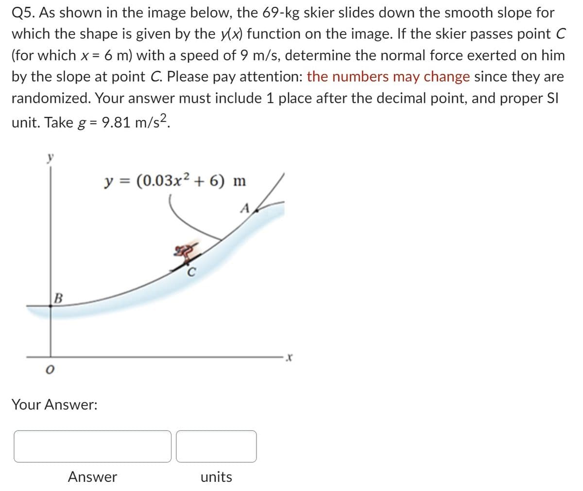 Q5. As shown in the image below, the 69-kg skier slides down the smooth slope for
which the shape is given by the y(x) function on the image. If the skier passes point C
(for which x = 6 m) with a speed of 9 m/s, determine the normal force exerted on him
by the slope at point C. Please pay attention: the numbers may change since they are
randomized. Your answer must include 1 place after the decimal point, and proper SI
unit. Take g = 9.81 m/s².
B
Your Answer:
y = (0.03x² + 6) m
A
Answer
units
·X