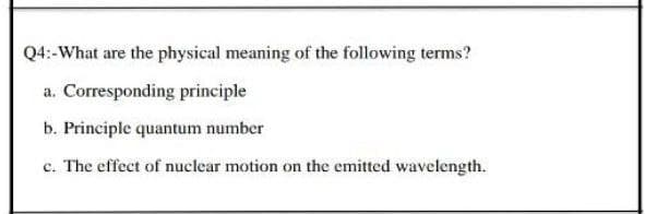 Q4:-What are the physical meaning of the following terms?
a. Corresponding principle
b. Principle quantum number
c. The effect of nuclear motion on the emitted wavelength.
