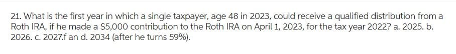 21. What is the first year in which a single taxpayer, age 48 in 2023, could receive a qualified distribution from a
Roth IRA, if he made a $5,000 contribution to the Roth IRA on April 1, 2023, for the tax year 2022? a. 2025. b.
2026. c. 2027.f an d. 2034 (after he turns 59%).