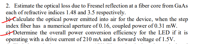 2. Estimate the optical loss due to Fresnel reflection at a fiber core from GaAs
each of refractive indices 1.48 and 3.5 respectively.
b) Calculate the optical power emitted into air for the device, when the step
index fiber has a numerical aperture of 0.16, coupled power of 0.31 mW.
+Determine the overall power conversion efficiency for the LED if it is
operating with a drive current of 210 mA and a forward voltage of 1.5V.
