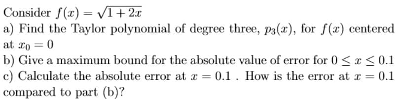 Consider f(x) = /1+2x
a) Find the Taylor polynomial of degree three, P3(x), for f(x) centered
at xo = 0
b) Give a maximum bound for the absolute value of error for 0 <x < 0.1
c) Calculate the absolute error at x = 0.1 . How is the error at x = 0.1
compared to part (b)?
