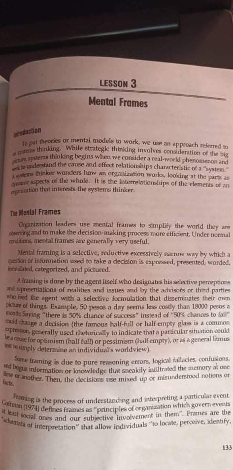 LESSON 3
Mental Frames
introduction
To put theories or mental models to work, we use an approach referred to
as systems thinking. While strategic thinking involves consideration of the big
picture, systems thinking begins when we consider a real-world phenomenon and
seek to understand the cause and effect relationships characteristic of a "system."
A systems thinker wonders how an organization works, looking at the parts as
dynamic aspects of the whole. It is the interrelationships of the elements of an
organization that interests the systems thinker.
The Mental Frames
Organization leaders use mental frames to simplify the world they are
observing and to make the decision-making process more efficient. Under normal
conditions, mental frames are generally very useful.
Mental framing is a selective, reductive excessively narrow way by which a
question or information used to take a decision is expressed, presented, worded,
formulated, categorized, and pictured.
A framing is done by the agent itself who designates his selective perceptions
and representations of realities and issues and by the advisors or third parties
who feed the agent with a selective formulation that disseminates their own
picture of things Example, 50 pesos a day seems less costly than 18000 pesos a
month; Saying "there is 50% chance of success" instead of "50% chances to fail"
could change a decision (the famous half-full or half-empty glass a common
expression, generally used rhetorically to indicate that a particular situation could
be a cause for optimism (half full) or pessimism (half empty), or as a general litmus
test to simply determine an individual's worldview).
and bogus information or knowledge that sneakily infiltrated the memory at one
Some framing is due to pure reasoning errors, logical fallacies, confusions,
time or another. Then, the decisions use mixed up or misunderstood notions or
Framing is the process of understanding and interpreting a particular event.
at least social ones and our subjective involvement in them". Frames are the
Coffman (1974) defines frames as "principles of organization which govern events
"schemata
of interpretation"
that allow individuals "to locate, perceive, identify,
133