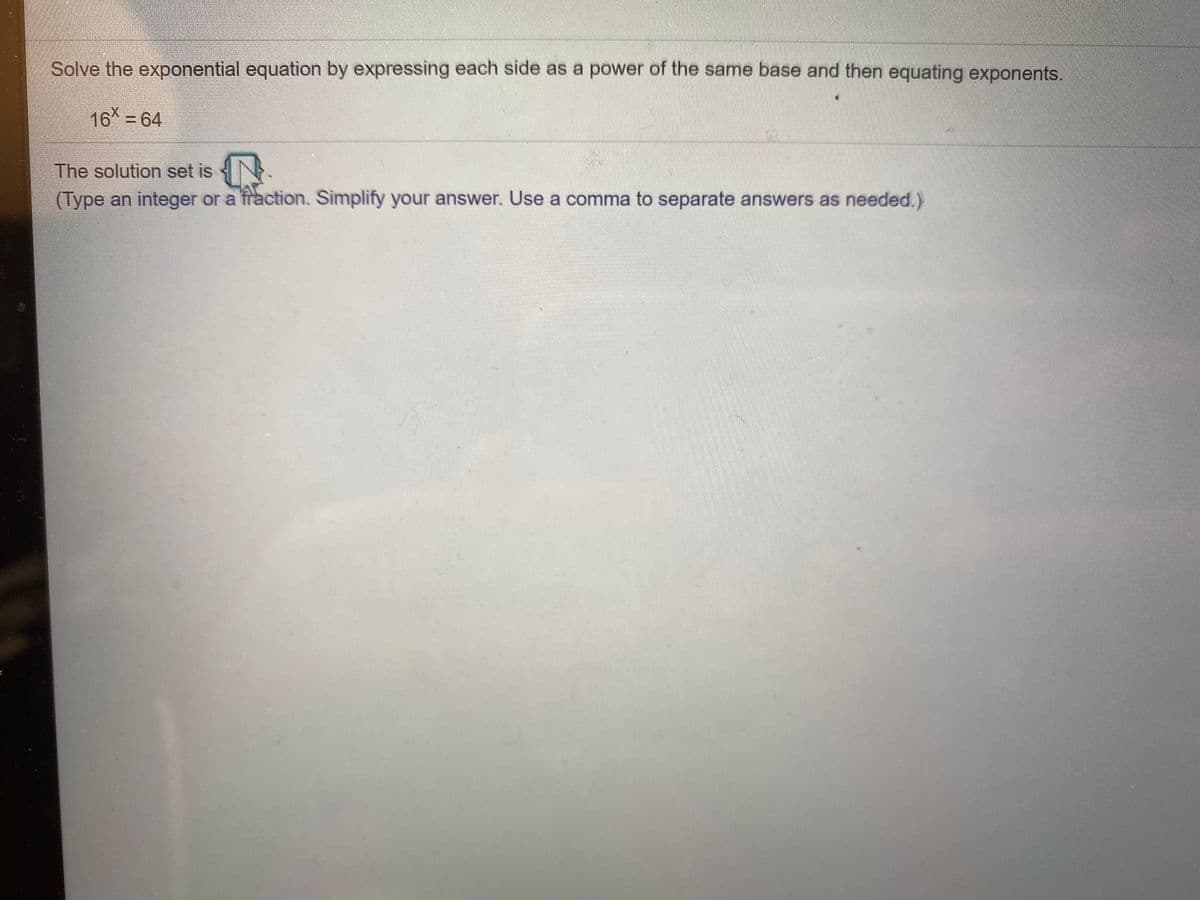 Solve the exponential equation by expressing each side as a power of the same base and then equating exponents.
16 = 64
The solution set is {N.
(Type an integer or a fraction. Simplify your answer. Use a comma to separate answers as needed.)
