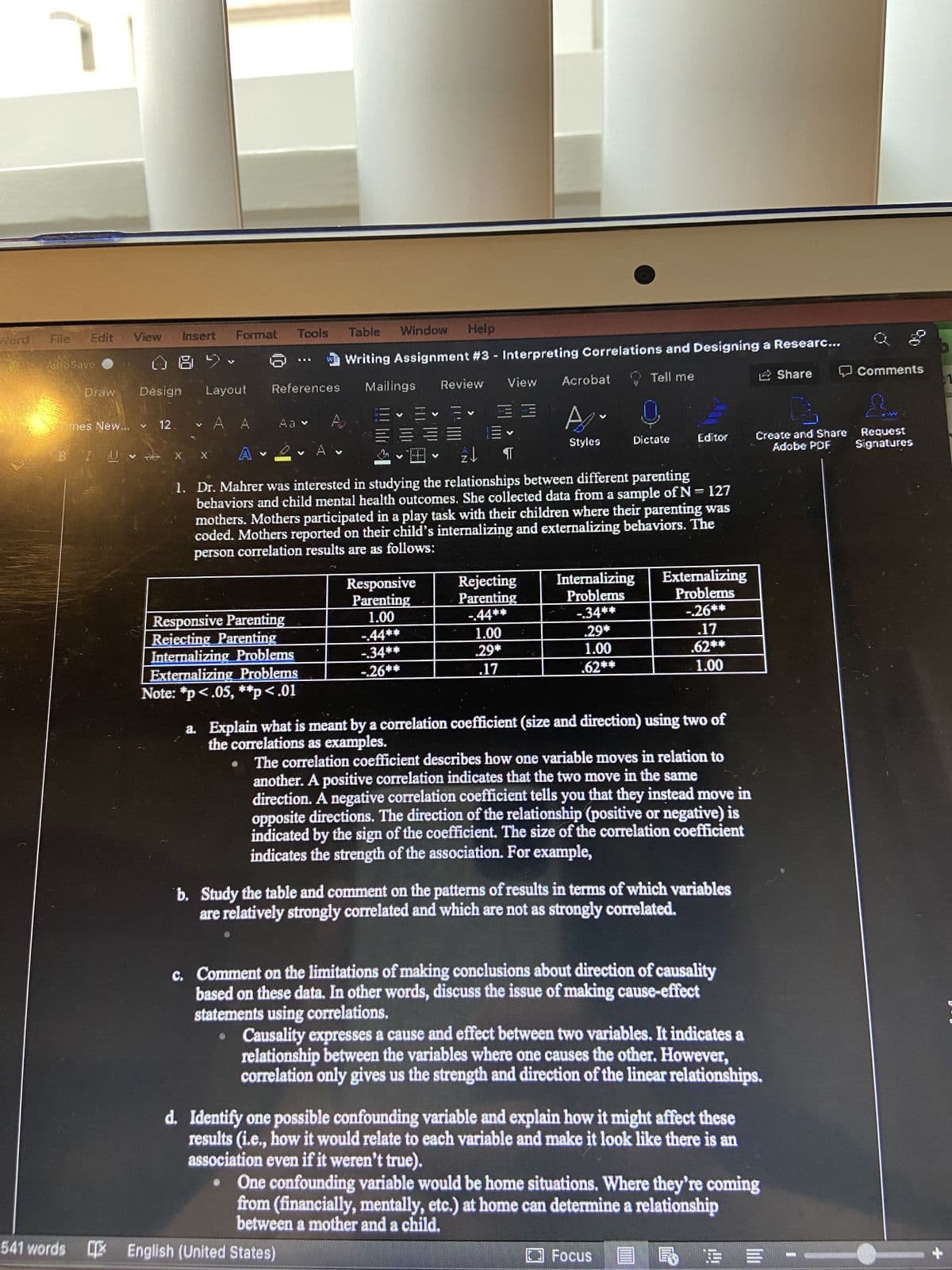 Edit
File
AutoSave
Format
Tools
Table Window
Help
Writing Assignment #3 - Interpreting Correlations and Designing a Researc...
V
W
Layout References
Share
Comments
View Acrobat
Review
Mailings
Tell me
V
A
A
=
Stylos
Dictate
Editor
Create and Share Request
Adobe PDF Signatures
V
WARMTRAIN
V
2↓ ¶1
UBIRA
1. Dr. Mahrer was interested in studying the relationships between different parenting
behaviors and child mental health outcomes. She collected data from a sample of N = 127
mothers. Mothers participated in a play task with their children where their parenting was
coded. Mothers reported on their child's internalizing and externalizing behaviors. The
person correlation results are as follows:
Responsive
Rejecting
Internalizing
Problems
Externalizing
Problems
Parenting
Parenting
1.00
Responsive Parenting
-.44**
-.34**
-.26**
-44**
1.00
.29*
.17
Rejecting Parenting
Internalizing Problems
-.34**
.29*
1.00
.62**
Externalizing Problems
-.26**
.17
.62**
1.00
Note: *p<.05, **p<.01
a. Explain what is meant by a correlation coefficient (size and direction) using two of
the correlations as examples.
Bib
The correlation coefficient describes how one variable moves in relation to
another. A positive correlation indicates that the two move in the same
direction. A negative correlation coefficient tells you that they instead move in
opposite directions. The direction of the relationship (positive or negative) is
indicated by the sign of the coefficient. The size of the correlation coefficient
indicates the strength of the association. For example,
b. Study the table and comment on the patterns of results in terms of which variables
are relatively strongly correlated and which are not as strongly correlated.
c. Comment on the limitations of making conclusions about direction of causality
based on these data. In other words, discuss the issue of making cause-effect
statements using correlations.
Causality expresses a cause and effect between two variables. It indicates a
relationship between the variables where one causes the other. However,
correlation only gives us the strength and direction of the linear relationships.
d. Identify one possible confounding variable and explain how it might affect these
results (i.e., how it would relate to each variable and make it look like there is an
association even if it weren't true).
One confounding variable would be home situations. Where they're coming
from (financially, mentally, etc.) at home can determine a relationship
between a mother and a child.
Focus
REE -
View
Design
12
mes New... Y
B I UV ab
Insert
541 words English (United States)