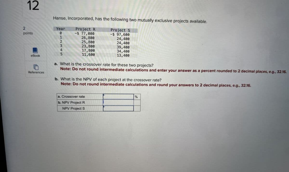 12
Hanse, Incorporated, has the following two mutually exclusive projects available.
2
Year
points
0
Project R
-$ 77,000
1
26,800
2
25,800
3
23,800
4
5
17,800
11,600
Project S
-$ 97,600
24,400
24,400
39,400
34,400
13,400
eBook
References
a. What is the crossover rate for these two projects?
Note: Do not round intermediate calculations and enter your answer as a percent rounded to 2 decimal places, e.g., 32.16.
b. What is the NPV of each project at the crossover rate?
Note: Do not round intermediate calculations and round your answers to 2 decimal places, e.g., 32.16.
a. Crossover rate
b. NPV Project R
NPV Project S
%