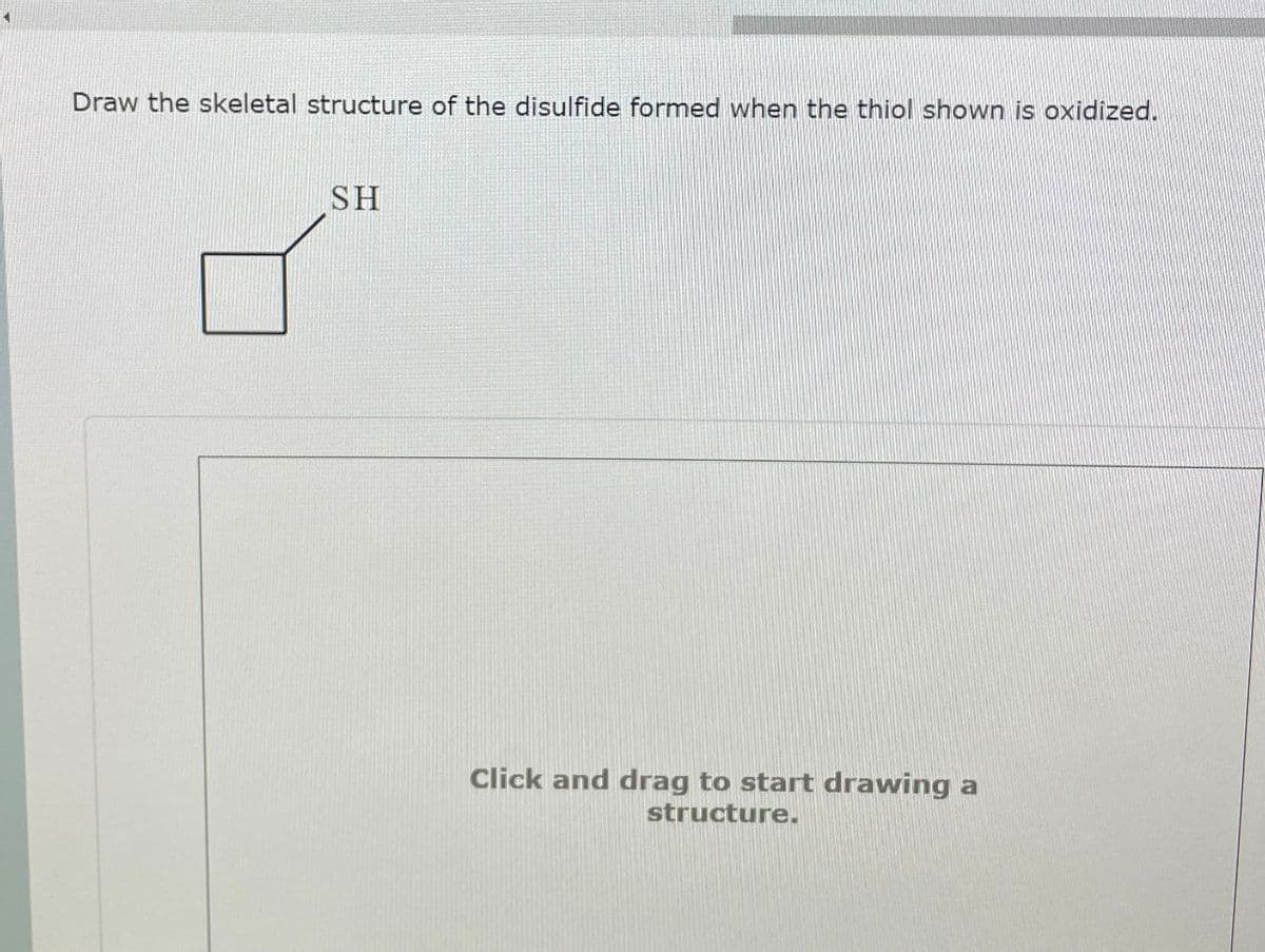 Draw the skeletal structure of the disulfide formed when the thiol shown is oxidized.
SH
Click and drag to start drawing a
structure.