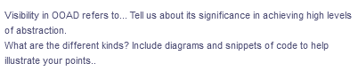 Visibility in OOAD refers to... Tell us about its significance in achieving high levels
of abstraction.
What are the different kinds? Include diagrams and snippets of code to help
illustrate your points..