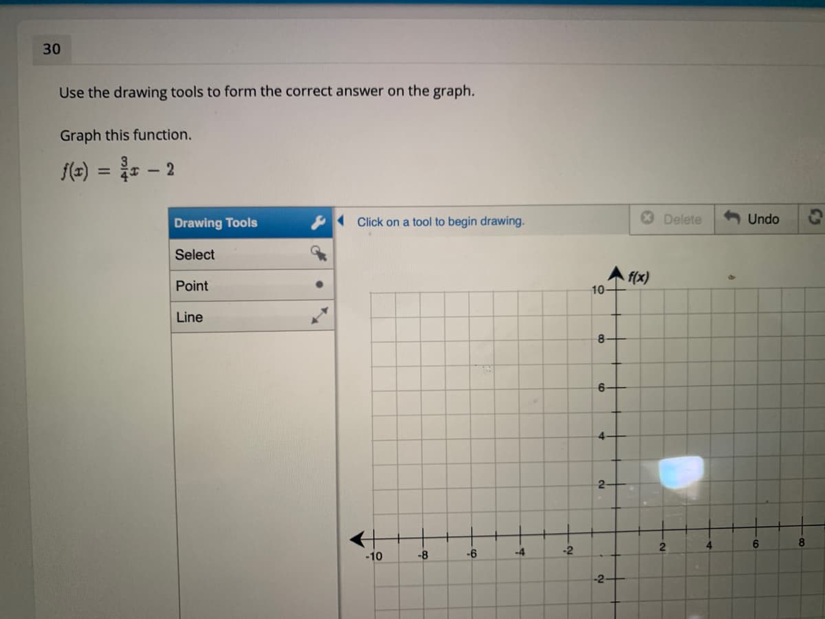 30
Use the drawing tools to form the correct answer on the graph.
Graph this function.
f(=)
3
%3D
Drawing Tools
Click on a tool to begin drawing.
Delete
Undo
Select
f(x)
10-
Point
Line
8-
6-
2-
4
6.
-10
-8
-6
-4
-2
-2
C5
