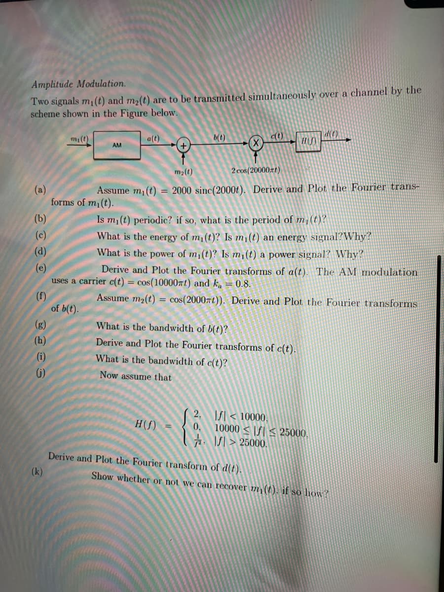 Amplitude Modulation.
Two signals m1(t) and m2(t) are to be transmitted simultaneously over a channel by the
scheme shown in the Figure below.
mi(t)
|a(t)
b(t)
c(t)
d(t)
AM
m2(t)
2 cos(20000zt)
(а)
forms of m1(t).
Assume m, (t) = 2000 sinc(2000t). Derive and Plot the Fourier trans-
(b)
Is m1 (t) periodic? if so, what is the period of m¡(t)?
(c)
What is the energy of m1(t)? Is m¡(t) an energy signal?Why?
(d)
What is the power of m1(t)? Is m1(t) a power signal? Why?
(e)
uses a carrier c(t) = cos(100007 t) and k =0.8.
Derive and Plot the Fourier transforms of a(t). The AM modulation
(f)
of b(t).
Assume m2(t)
cos(2000nt)). Derive and Plot the Fourier transforms
%3D
(g)
What is the bandwidth of b(t)?
(h)
Derive and Plot the Fourier transforms of c(t).
(i)
What is the bandwidth of c(t)?
()
Now assume that
2.
f| < 10000.
H(f)
0,
10000 < |S| < 25000,
A. IS| > 25000.
Derive and Plot the Fourier transform of d(t).
(k)
Show whether or not we can recover m (t). if so how?
