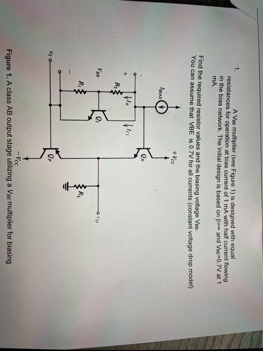 1.
A VBE multiplier (see Figure 1) is designed with equal
resistances for operation at bias current of 1 mA with half current flowing
in the bias network. The initial design is based on B=0 and VBE=0.7V at 1
mA.
Find the required resistor values and the biasing voltage VBB.
You can assume that VBE is 0.7V for all currents (constant voltage drop model)
+Vcc
IBIAS
R2
VBB
RL
-Vcc
Figure 1. A class AB output stage utilizing a VBEmultiplier for biasing
