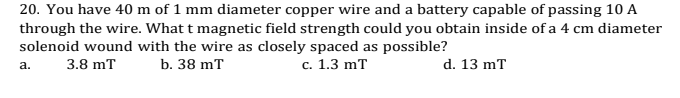 20. You have 40 m of 1 mm diameter copper wire and a battery capable of passing 10 A
through the wire. What t magnetic field strength could you obtain inside of a 4 cm diameter
solenoid wound with the wire as closely spaced as possible?
3.8 mT
b. 38 mT
с. 1.3 mT
d. 13 mT
a.
