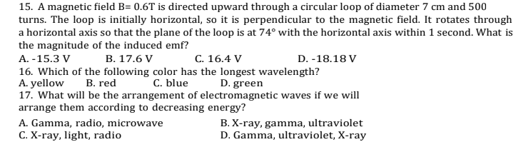 15. A magnetic field B= 0.6T is directed upward through a circular loop of diameter 7 cm and 500
turns. The loop is initially horizontal, so it is perpendicular to the magnetic field. It rotates through
a horizontal axis so that the plane of the loop is at 74° with the horizontal axis within 1 second. What is
the magnitude of the induced emf?
A. -15.3 V
В. 17.6 V
C. 16.4 V
D. -18.18 V
16. Which of the following color has the longest wavelength?
A. yellow
17. What will be the arrangement of electromagnetic waves if we will
arrange them according to decreasing energy?
В. red
C. blue
D. green
B. X-ray, gamma, ultraviolet
D. Gamma, ultraviolet, X-ray
A. Gamma, radio, microwave
C. X-ray, light, radio
