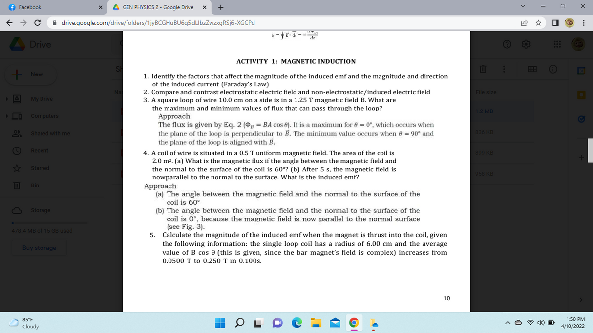 f Facebook
x L GEN PHYSICS 2 - Google Drive
+
A drive.google.com/drive/folders/1jyBCGHuBU6q5dLlbzZwzxgRSj6-XGCPD
E-di --
dr
A Drive
ACTIVITY 1: MAGNETIC INDUCTION
Sh
- New
1. Identify the factors that affect the magnitude of the induced emf and the magnitude and direction
of the induced current (Faraday's Law)
2. Compare and contrast electrostatic electric field and non-electrostatic/induced electric field
3. A square loop of wire 10.0 cm on a side is in a 1.25 T magnetic field B. What are
the maximum and minimum values of flux that can pass through the loop?
Approach
The flux is given by Eq. 2 (B = BA cos e). It is a maximum for e = 0°, which occurs when
the plane of the loop is perpendicular to B. The minimum value occurs when e = 90° and
the plane of the loop is aligned with B.
4. A coil of wire is situated in a 0.5 T uniform magnetic field. The area of the coil is
2.0 m2. (a) What is the magnetic flux if the angle between the magnetic field and
the normal to the surface of the coil is 60°? (b) After 5 s, the magnetic field is
nowparallel to the normal to the surface. What is the induced emf?
Nar
File size
My Drive
1.2 MB
LO Computers
Shared with me
836 KB
Recent
899 KB
Starred
958 KB
Bin
Approach
(a) The angle between the magnetic field and the normal to the surface of the
coil is 60°
O Storage
(b) The angle between the magnetic field and the normal to the surface of the
coil is 0°, because the magmetic field is now parallel to the normal surface
(see Fig. 3).
5. Calculate the magnitude of the induced emf when the magnet is thrust into the coil, given
the following information: the single loop coil has a radius of 6.00 cm and the average
value of B cos 0 (this is given, since the bar magnet's field is complex) increases from
478.4 MB of 15 GB used
Buy storage
0.0500 T to 0.250 T in 0.100s.
10
85°F
1:50 PM
Cloudy
4/10/2022
