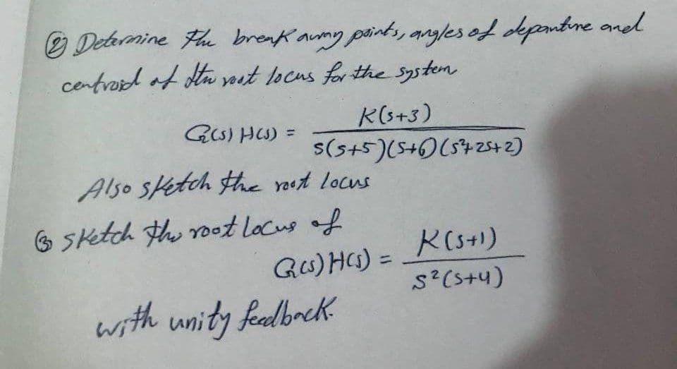 Determine the break awny paints, angles of deponture and
centroid of Itu vost locus for the system
K(5+3)
s(5+5) (5+6) (57 25+2)
G(s)H(s) =
Also sketch the root locus
sketch the root locus of
G(s)H(s) = K (5+1)
S² (5+4)
with unity feedback.