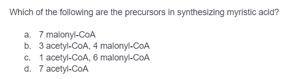 Which of the following are the precursors in synthesizing myristic acid?
a. 7 malonyl-CoA
b.
3 acetyl-CoA, 4 malonyl-CoA
c. 1 acetyl-CoA, 6 malonyl-CoA
d. 7 acetyl-CoA