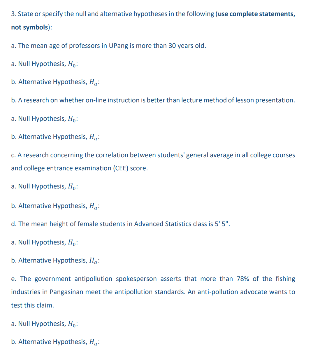 3. State or specify the null and alternative hypotheses in the following (use complete statements,
not symbols):
a. The mean age of professors in UPang is more than 30 years old.
a. Null Hypothesis, Ho:
b. Alternative Hypothesis, Ha:
b. A research on whether on-line instruction is better than lecture method of lesson presentation.
a. Null Hypothesis, Ho:
b. Alternative Hypothesis, Ha:
c. A research concerning the correlation between students' general average in all college courses
and college entrance examination (CEE) score.
a. Null Hypothesis, Ho:
b. Alternative Hypothesis, Ha:
d. The mean height of female students in Advanced Statistics class is 5' 5".
a. Null Hypothesis, Ho:
b. Alternative Hypothesis, Ha:
e. The government antipollution spokesperson asserts that more than 78% of the fishing
industries in Pangasinan meet the antipollution standards. An anti-pollution advocate wants to
test this claim.
a. Null Hypothesis, Ho:
b. Alternative Hypothesis, Ha: