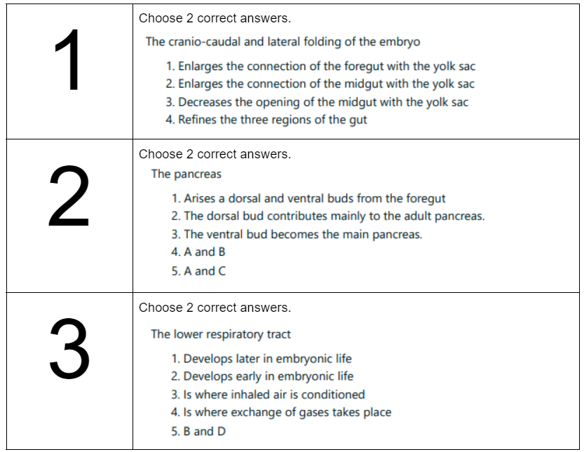 1
2
3
Choose 2 correct answers.
The cranio-caudal and lateral folding of the embryo
1. Enlarges the connection of the foregut with the yolk sac
2. Enlarges the connection of the midgut with the yolk sac
3. Decreases the opening of the midgut with the yolk sac
4. Refines the three regions of the gut
Choose 2 correct answers.
The pancreas
1. Arises a dorsal and ventral buds from the foregut
2. The dorsal bud contributes mainly to the adult pancreas.
3. The ventral bud becomes the main pancreas.
4. A and B
5. A and C
Choose 2 correct answers.
The lower respiratory tract
1. Develops later in embryonic life
2. Develops early in embryonic life
3. Is where inhaled air is conditioned
4. Is where exchange of gases takes place
5. B and D