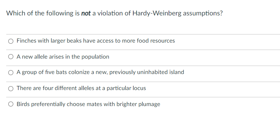 Which of the following is not a violation of Hardy-Weinberg assumptions?
Finches with larger beaks have access to more food resources
O A new allele arises in the population
O A group of five bats colonize a new, previously uninhabited island
There are four different alleles at a particular locus
Birds preferentially choose mates with brighter plumage
