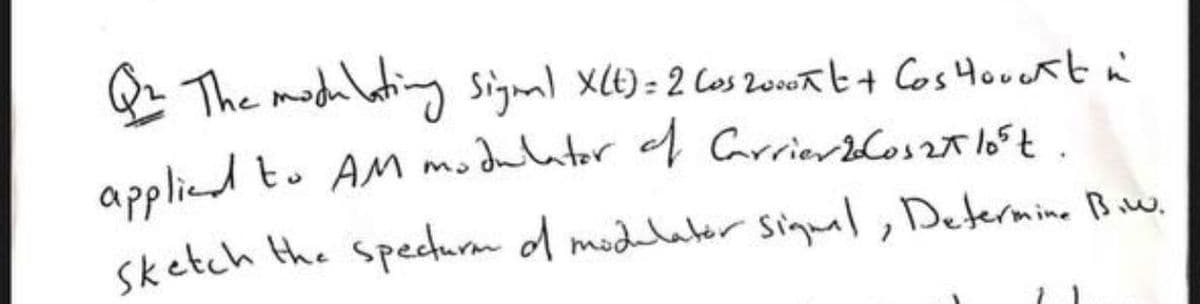 Q The modulating sigml X(E)= 2 Cos 2onwat+ Cos Houcrtn
applied to AM modulator ef Carrierbloszt loft.
sketch the specturm d modelatér Siqual, Determine Biw.
