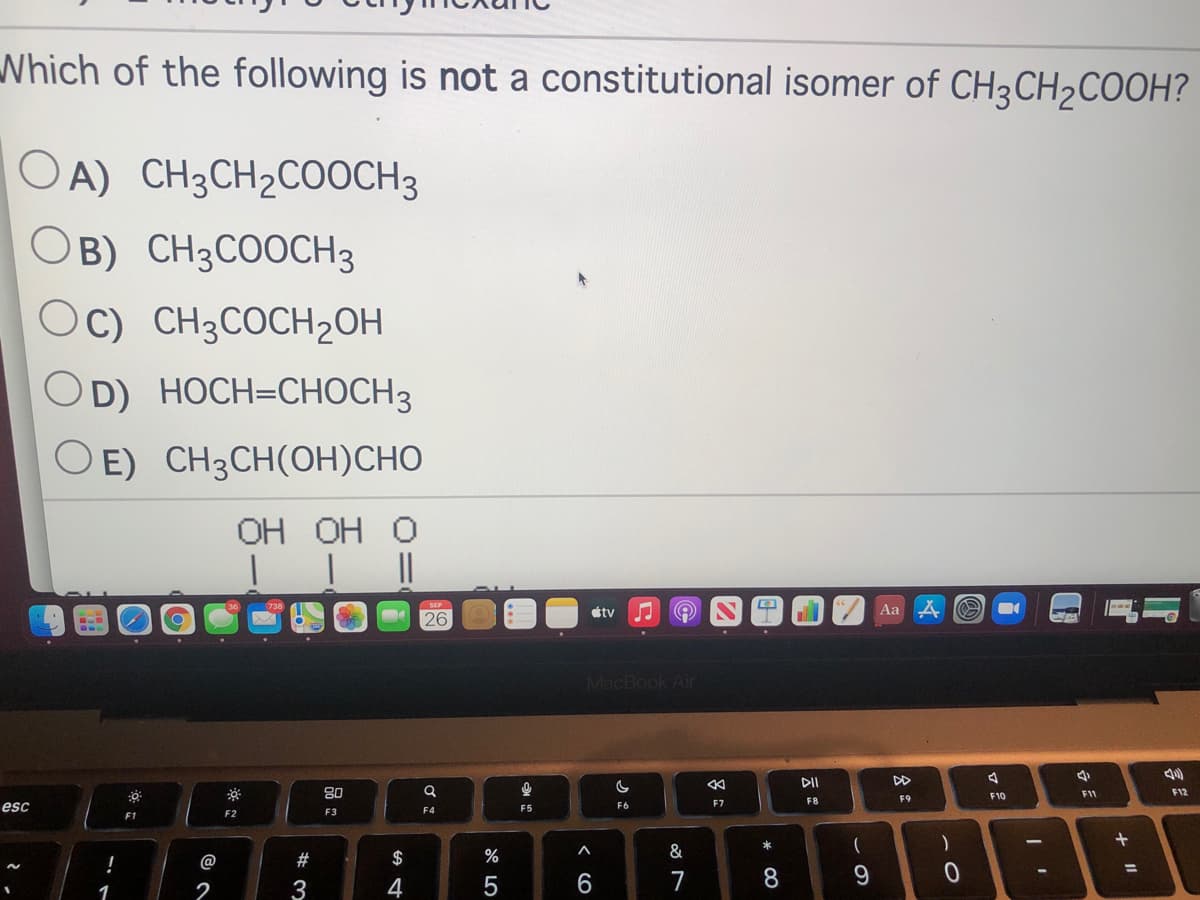 Which of the following is not a constitutional isomer of CH3CH2COOH?
OA) CH3CH2COOCH3
OB) CH3COOCH3
Oc) CH3COCH2OH
OD) HOCH=CHOCH3
O E) CH3CH(OH)CHO
ОН ОН О
étv
Aa
26
MacBook Air
DI
DD
80
F11
F12
F9
F10
F7
F8
esc
F5
F6
F2
F3
F4
F1
!
@
2#
$
%
&
%3D
2
3
5
6
7
8.
1
この
